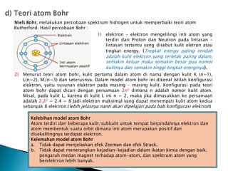Niels Bohr, melakukan percobaan spektrum hidrogen untuk memperbaiki teori atom
Rutherford. Hasil percobaan Bohr :
1) elektron – elektron mengelilingi inti atom yang
terdiri dari Proton dan Neutron pada lintasan –
lintasan tertentu yang disebut kulit eletron atau
tingkat energy. (Tingkat energy paling rendah
adalah kulit elektron yang terletak paling dalam,
semakin keluar maka semakin besar pua nomor
kulitnya dan semakin tinggi tingkat energinya).
2) Menurut teori atom bohr, kulit pertama dalam atom di nama dengan kulit K (n=1),
L(n=2), M,(n=3) dan seterusnya. Dalam model atom bohr ini dikenal istilah konfigurasi
elektron, yaitu susunan elektron pada masing – masing kulit. Konfigurasi pada teori
atom bohr dapat dicari dengan persamaan 2n2 dimana n adalah nomor kulit atom.
Misal, pada kulit L, karena di kulit L ini n = 2, maka jika dimasukkan ke persamaan
adalah 2.22 = 2.4 = 8 Jadi elektron maksimal yang dapat menempati kulit atom kedua
sebanyak 8 elektron.(lebih jelasnya nanti akan dipelajari pada bab konfigurasi elektron)
Kelebihan model atom Bohr
Atom terdiri dari beberapa kulit/subkulit untuk tempat berpindahnya elektron dan
atom membentuk suatu orbit dimana inti atom merupakan positif dan
disekelilingnya terdapat elektron.
Kelemahan model atom Bohr
a. Tidak dapat menjelaskan efek Zeeman dan efek Strack.
b. Tidak dapat menerangkan kejadian-kejadian dalam ikatan kimia dengan baik,
pengaruh medan magnet terhadap atom-atom, dan spektrum atom yang
berelektron lebih banyak.
 
