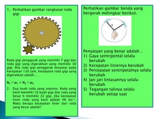 1. Perhatikan gambar rangkaian roda
gigi
Roda gigi penggerak yang memiliki 7 gigi dan
roda gigi yang digerakkan yang memiliki 30
gigi. Bila roda gigi penggerak berputar pada
kecepatan 130 rpm, kecepatan roda gigi yang
digerakkan adalah… .
N1 × ω1 = N2 × ω2
2. Dua buah roda yang seporos. Roda yang
kecil memiliki 16 buah gigi dan roda yang
besar b memiliki 22 gigi. Jika kecepatan
linier roda yang kecil adalah 48 ms-1.
Maka berapa kecepatan linier dari roda
yang besar adalah?
Perhatikan gambar benda yang
bergerak melingkar berikut.
Penyataan yang benar adalah… .
1) Gaya sentripental selalu
berubah
2) Kecepatan liniernya berubah
3) Percepatan sentripetalnya selalu
berubah
4) Jari jari lintasannya selalu
berubah
5) Tegangan talinya selalu
berubah setiap saat
 