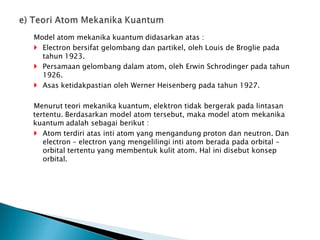 Model atom mekanika kuantum didasarkan atas :
 Electron bersifat gelombang dan partikel, oleh Louis de Broglie pada
tahun 1923.
 Persamaan gelombang dalam atom, oleh Erwin Schrodinger pada tahun
1926.
 Asas ketidakpastian oleh Werner Heisenberg pada tahun 1927.
Menurut teori mekanika kuantum, elektron tidak bergerak pada lintasan
tertentu. Berdasarkan model atom tersebut, maka model atom mekanika
kuantum adalah sebagai berikut :
 Atom terdiri atas inti atom yang mengandung proton dan neutron. Dan
electron – electron yang mengelilingi inti atom berada pada orbital –
orbital tertentu yang membentuk kulit atom. Hal ini disebut konsep
orbital.
 