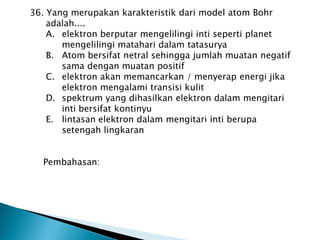 36. Yang merupakan karakteristik dari model atom Bohr
adalah....
A. elektron berputar mengelilingi inti seperti planet
mengelilingi matahari dalam tatasurya
B. Atom bersifat netral sehingga jumlah muatan negatif
sama dengan muatan positif
C. elektron akan memancarkan / menyerap energi jika
elektron mengalami transisi kulit
D. spektrum yang dihasilkan elektron dalam mengitari
inti bersifat kontinyu
E. lintasan elektron dalam mengitari inti berupa
setengah lingkaran
Pembahasan:
 