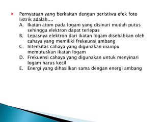 Pernyataan yang berkaitan dengan peristiwa efek foto
listrik adalah....
A. Ikatan atom pada logam yang disinari mudah putus
sehingga elektron dapat terlepas
B. Lepasnya elektron dari ikatan logam disebabkan oleh
cahaya yang memiliki frekeunsi ambang
C. Intensitas cahaya yang digunakan mampu
memutuskan ikatan logam
D. Frekuensi cahaya yang digunakan untuk menyinari
logam harus kecil
E. Energi yang dihasilkan sama dengan energi ambang
 