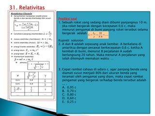 Prediksi soal
1. Sebuah roket yang sedang diam dibumi panjangnya 10 m.
Jika roket bergerak dengan kecepatan 0,6 c, maka
menurut pengamat di bumi panjang roket tersebut selama
bergerak adalah ….
Kuprett solusion
2. A dan B adalah sepasang anak kembar. A berkelana di
antariksa dengan pesawat berkecepatan 0,6 c. ketika A
kembali di bumi, menurut B perjalanan A sudah
berlangsung 20 tahun. Maka menurut A perjalanan yang
telah ditempuh memakan waktu …
3. Cepat rambat cahaya di udara c, agar panjang benda yang
diamati susut menjadi 80% dari ukuran benda yang
teramati oleh pengamat yang diam, maka cepat rambat
pengamat yang bergerak terhadap benda tersebut adalah
... .
A. 0,95 c
B. 0,70 c
C. 0,80 c
D. 0,60 c
E. 0,25 c
.....
4
5
10
0




L
L
 