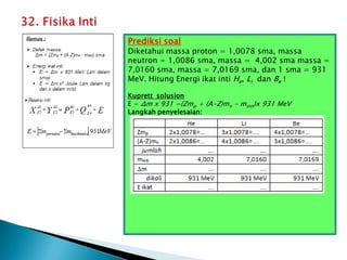 Prediksi soal
Diketahui massa proton = 1,0078 sma, massa
neutron = 1,0086 sma, massa = 4,002 sma massa =
7,0160 sma, massa = 7,0169 sma, dan 1 sma = 931
MeV. Hitung Energi ikat inti He, Li dan Be !
Kuprett solusion
E = Δm x 931 =(Zmp + (A-Z)mn - minti)x 931 MeV
Langkah penyelesaian:
 