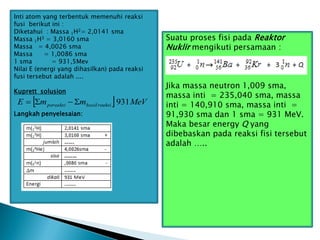 Inti atom yang terbentuk memenuhi reaksi
fusi berikut ini :
Diketahui : Massa 1H2= 2,0141 sma
Massa 1H3 = 3,0160 sma
Massa = 4,0026 sma
Massa = 1,0086 sma
1 sma = 931,5Mev
Nilai E (energi yang dihasilkan) pada reaksi
fusi tersebut adalah ....
Kuprett solusion
Langkah penyelesaian:
  MeV
m
m
E reaksi
hasil
pereaksi 931




Suatu proses fisi pada Reaktor
Nuklir mengikuti persamaan :
Jika massa neutron 1,009 sma,
massa inti = 235,040 sma, massa
inti = 140,910 sma, massa inti =
91,930 sma dan 1 sma = 931 MeV.
Maka besar energy Q yang
dibebaskan pada reaksi fisi tersebut
adalah …..
 