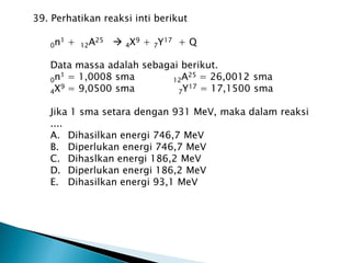 39. Perhatikan reaksi inti berikut
0n1 + 12A25  4X9 + 7Y17 + Q
Data massa adalah sebagai berikut.
0n1 = 1,0008 sma 12A25 = 26,0012 sma
4X9 = 9,0500 sma 7Y17 = 17,1500 sma
Jika 1 sma setara dengan 931 MeV, maka dalam reaksi
....
A. Dihasilkan energi 746,7 MeV
B. Diperlukan energi 746,7 MeV
C. Dihaslkan energi 186,2 MeV
D. Diperlukan energi 186,2 MeV
E. Dihasilkan energi 93,1 MeV
 