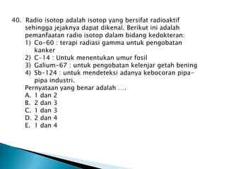 40. Radio isotop adalah isotop yang bersifat radioaktif
sehingga jejaknya dapat dikenal. Berikut ini adalah
pemanfaatan radio isotop dalam bidang kedokteran:
1) Co-60 : terapi radiasi gamma untuk pengobatan
kanker
2) C-14 : Untuk menentukan umur fosil
3) Galium-67 : untuk pengobatan kelenjar getah bening
4) Sb-124 : untuk mendeteksi adanya kebocoran pipa-
pipa industri.
Pernyataan yang benar adalah ….
A. 1 dan 2
B. 2 dan 3
C. 1 dan 3
D. 2 dan 4
E. 1 dan 4
 