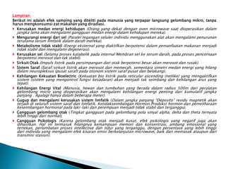 Lampiran:
Berikut ini adalah efek samping yang diteliti pada manusia yang terpapar langsung gelombang mikro, tanpa
harus mengkonsumsi zat makanan yang diradiasi.
 Kerusakan medan energi kehidupan (Orang yang dekat dengan oven microwave saat dioperasikan dalam
jangka lama akan mengalami gangguan medan energi dalam kehidupan mereka).
 Mengurangi energi dari sel (Paralel tegangan seluler individu menggunakan alat akan mengalami penurunan
terutama serum limfatik dalam darah mereka).
 Metabolisme tidak stabil (Energi eksternal yang diaktifkan berpotensi dalam pemanfaatan makanan menjadi
tidak stabil dan mengalami degenerasi).
 Kerusakan sel (Selama proses katabolik pada internal Membran sel ke serum darah, pada proses pencernaan
berpotensi merosot dan tak stabil).
 Sirkuit Otak (Impuls listrik pada persimpangan dari otak berpotensi besar akan merosot dan rusak).
 Sistem Saraf (Saraf/sirkuit listrik akan merosot dan memecah, sementara simetri medan energi yang hilang
dalam neuropleksus (pusat saraf) pada otonom sistem saraf pusat dan belakang).
 Kehilangan Kekuatan Bioelectric (Kekuatan bio listrik pada reticular ascending (netlike) yang mengaktifkan
sistem (sistem yang mengontrol fungsi kesadaran) akan menjadi tak seimbang dan kehilangan arus yang
tepat).
 Kehilangan Energi Vital (Manusia, hewan dan tumbuhan yang berada dalam radius 500m dari peralatan
gelombang micro yang dioperasikan akan mengalami kehilangan energi penting dari kumulatif jangka
panjang . Apalagi hanya dalam beberapa meter).
 Gugup dan mengalami kerusakan sistem limfatik (Dalam jangka panjang “Deposito” residu magnetik akan
terjadi di seluruh sistem saraf dan limfatik. Ketidakseimbangan Hormon.Produksi hormon dan pemeliharaan
keseimbangan hormonal pada laki-laki dan perempuan menjadi tidak stabil dan terganggu).
 Gangguan gelombang otak (Tingkat gangguan pada gelombang pola sinyal alpha, delta dan theta ternyata
lebih tinggi dari normal).
 Gangguan Psikologis (Karena gelombang otak menjadi kusut, efek psikologis yang negatif juga akan
dihasilkan. Hal ini termasuk hilangnya kemampuan memori dan konsentrasi, ambang emosional yang
tertekan, perlambatan proses intellective dan tidur yang terganggu, dengan persentase yang lebih tinggi
dari individu yang mengalami efek kisaran emisi berkelanjutan microwave, baik dari memasak ataupun dari
transmisi stasiun).
 