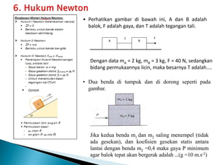 • Perhatikan gambar di bawah ini, A dan B adalah
balok, F adalah gaya, dan T adalah tegangan tali.
T F
A B
Dengan data mA = 2 kg, mB = 3 kg, F = 40 N, sedangkan
bidang permukaannya licin, maka besarnya T adalah....
• Dua benda di tumpuk dan di dorong seperti pada
gambar.
Jika kedua benda m1 dan m2 saling menempel (tidak
ada gesekan), dan koefisien gesekan statis antara
lantai dengan benda m2 =0,4 maka gaya P minimum
agar balok tepat akan bergerak adalah …(g =10 m.s-2)
 