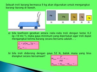 a) bila koefisien gesekan antara roda-roda troli dengan lantai 0,2
(g=10 ms-2), maka gaya minimum yang diperlukan agar troli dapat
mengangkut kelima barang secara bersama adalah… .
b) bila troli didorong dengan gaya 52 N, balok mana yang bisa
diangkut secara bersamaan?
 
min
.....
....
g total
f m g
F

 

....
....
total
balok total troli
F
m
g
m m m

 
  
 