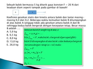 Sebuah balok bermassa 5 kg ditarik gaya konstan F = 26 N dari
keadaan diam seperti tampak pada gambar di bawah!
Koefisien gesekan statis dan kinetis antara balok dan lantai masing-
masing 0,4 dan 0,2. Beberapa waktu kemudian balok B ditumpangkan
di atas balok A (anggap tidak ada gesekan antara balok A dan B)
sehingga kedua balok bergerak dengan kecepatan tetap. Besar massa
B adalah ….
A. 5,0 kg
B. 6,5 kg
C. 8,0 kg
D. 13,0 kg
E. 26,0 kg
 