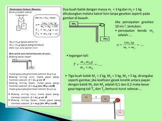 m1
m2
 Dua buah balok dengan massa ml = 3 kgdan m2 = 1 kg
dihubungkan melalui katrol licin tanpa gesekan seperti pada
gambar di bawah.
• Tiga buah balok M1 = 2 kg, M2 = 3 kg, M3 = 5 kg, dirangakai
seperti gambar, jika koefisien gesek kinetik antara papan
dengan balok M2 dan M3 adalah 0,1 dan 0,2 maka besar
gaya tegang tali T1 dan T2 berturut-turut sebesar….
Jika percepatan gravitasi
10 ms-2, tentukan:
• percepatan benda m1
adalah ….
.....
.



B
A
B
A
m
m
g
m
m
T
2
1 2
( )
....
m g
a
m m
 

• tegangan tali:
 