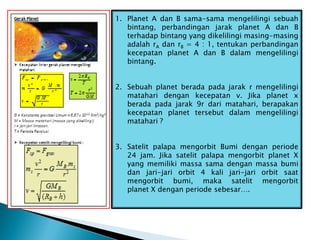 1. Planet A dan B sama-sama mengelilingi sebuah
bintang, perbandingan jarak planet A dan B
terhadap bintang yang dikelilingi masing-masing
adalah rA dan rB = 4 : 1, tentukan perbandingan
kecepatan planet A dan B dalam mengelilingi
bintang.
2. Sebuah planet berada pada jarak r mengelilingi
matahari dengan kecepatan v. Jika planet x
berada pada jarak 9r dari matahari, berapakan
kecepatan planet tersebut dalam mengelilingi
matahari ?
3. Satelit palapa mengorbit Bumi dengan periode
24 jam. Jika satelit palapa mengorbit planet X
yang memiliki massa sama dengan massa bumi
dan jari-jari orbit 4 kali jari-jari orbit saat
mengorbit bumi, maka satelit mengorbit
planet X dengan periode sebesar….
 