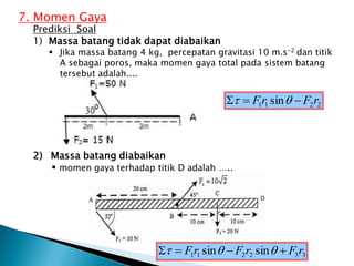 7. Momen Gaya
Prediksi Soal
1) Massa batang tidak dapat diabaikan
 Jika massa batang 4 kg, percepatan gravitasi 10 m.s-2 dan titik
A sebagai poros, maka momen gaya total pada sistem batang
tersebut adalah....
2) Massa batang diabaikan
 momen gaya terhadap titik D adalah …..
2
2
1
1 sin r
F
r
F 

 

3
3
2
2
1
1 sin
sin r
F
r
F
r
F 


 


 