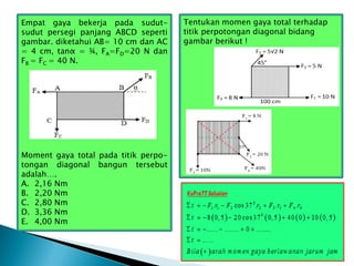 Tentukan momen gaya total terhadap
titik perpotongan diagonal bidang
gambar berikut !
Empat gaya bekerja pada sudut-
sudut persegi panjang ABCD seperti
gambar. diketahui AB= 10 cm dan AC
= 4 cm, tanα = ¾, FA=FD=20 N dan
FB = FC = 40 N.
Moment gaya total pada titik perpo-
tongan diagonal bangun tersebut
adalah….
A. 2,16 Nm
B. 2,20 Nm
C. 2,80 Nm
D. 3,36 Nm
E. 4,00 Nm
 
