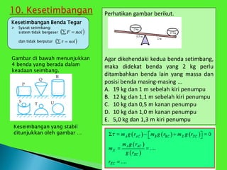 Perhatikan gambar berikut.
Agar dikehendaki kedua benda setimbang,
maka didekat benda yang 2 kg perlu
ditambahkan benda lain yang massa dan
posisi benda masing-masing …
A. 19 kg dan 1 m sebelah kiri penumpu
B. 12 kg dan 1,1 m sebelah kiri penumpu
C. 10 kg dan 0,5 m kanan penumpu
D. 10 kg dan 1,0 m kanan penumpu
E. 5,0 kg dan 1,3 m kiri penumpu
Kesetimbangan Benda Tegar
 Syarat setimbang:
sistem tidak bergeser
dan tidak berputar
 
nol
F 

 
nol


Gambar di bawah menunjukkan
4 benda yang berada dalam
keadaan seimbang.
Keseimbangan yang stabil
ditunjukkan oleh gambar …
 