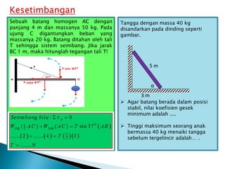 Tangga dengan massa 40 kg
disandarkan pada dinding seperti
gambar.
 Agar batang berada dalam posisi
stabil, nilai koefisien gesek
minimum adalah ....
 Tinggi maksimum seorang anak
bermassa 40 kg menaiki tangga
sebelum tergelincir adalah… .
3 m
5 m
α
Sebuah batang homogen AC dengan
panjang 4 m dan massanya 50 kg. Pada
ujung C digantungkan beban yang
massanya 20 kg. Batang ditahan oleh tali
T sehingga sistem seimbang. Jika jarak
BC 1 m, maka hitunglah tegangan tali T!
 