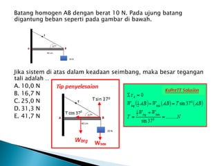 Batang homogen AB dengan berat 10 N. Pada ujung batang
digantung beban seperti pada gambar di bawah.
Jika sistem di atas dalam keadaan seimbang, maka besar tegangan
tali adalah ….
A. 10,0 N
B. 16,7 N
C. 25,0 N
D. 31,3 N
E. 41,7 N
 