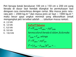 Peti berupa kotak berukuran 100 cm x 150 cm x 200 cm yang
berada di dasar laut hendak diangkat ke permukaaan laut
dengaan cara menariknya dengan rantai. Bila massa jenis rata-
rata peti = 2000 kg.m-3 dan massa jenis air laut = 1000 kg.m-3
,
maka besar gaya angkat minimal yang dibutuhkan untuk
mengangkat peti tersebut adalah …. (abaikan massa rantai).
A. 2,0 kN
B. 3,0 kN
C. 6,0 kN
D. 9,0 kN
E. 18,0 kN
 