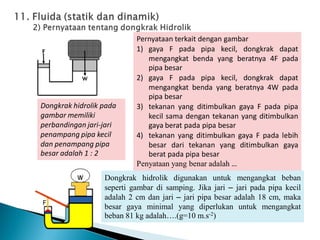 Pernyataan terkait dengan gambar
1) gaya F pada pipa kecil, dongkrak dapat
mengangkat benda yang beratnya 4F pada
pipa besar
2) gaya F pada pipa kecil, dongkrak dapat
mengangkat benda yang beratnya 4W pada
pipa besar
3) tekanan yang ditimbulkan gaya F pada pipa
kecil sama dengan tekanan yang ditimbulkan
gaya berat pada pipa besar
4) tekanan yang ditimbulkan gaya F pada lebih
besar dari tekanan yang ditimbulkan gaya
berat pada pipa besar
Penyataan yang benar adalah …
Dongkrak hidrolik pada
gambar memiliki
perbandingan jari-jari
penampang pipa kecil
dan penampang pipa
besar adalah 1 : 2
Dongkrak hidrolik digunakan untuk mengangkat beban
seperti gambar di samping. Jika jari – jari pada pipa kecil
adalah 2 cm dan jari – jari pipa besar adalah 18 cm, maka
besar gaya minimal yang diperlukan untuk mengangkat
beban 81 kg adalah….(g=10 m.s-2)
 
