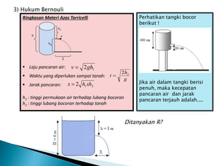 Perhatikan tangki bocor
berikut !
Jika air dalam tangki berisi
penuh, maka kecepatan
pancaran air dan jarak
pancaran terjauh adalah....
Ringkasan Materi Azas Torricelli
 Laju pancaran air:
 Waktu yang diperlukan sampai tanah:
 Jarak pancaran:
h1 : tinggi permukaan air terhadap lubang bocoran
h1 : tinggi lubang bocoran terhadap tanah
x
h
h2
v
h1
1
2gh
v 
g
h
t 2
2

2
1
2 xh
h
x 
3) Hukum Bernouli
Ditanyakan R?
 