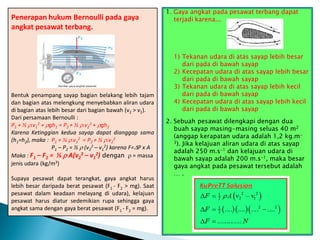 Penerapan hukum Bernoulli pada gaya
angkat pesawat terbang.
Bentuk penampang sayap bagian belakang lebih tajam
dan bagian atas melengkung menyebabkan aliran udara
di bagian atas lebih besar dari bagian bawah (v2 > v1).
Dari persamaan Bernoulli :
P1 + ½ .v1
2 + gh1 = P2 + ½ .v2
2 + gh2
Karena Ketinggian kedua sayap dapat dianggap sama
(h1=h2), maka : P1 + ½ .v1
2 = P2 + ½ .v2
2
P1 – P2 = ½  (v2
2 – v1
2) karena F=P x A
Maka : F1 – F2 = ½  A(v2
2 – v1
2) dengan  = massa
jenis udara (kg/m3)
Supaya pesawat dapat terangkat, gaya angkat harus
lebih besar daripada berat pesawat (F1 - F2 > mg). Saat
pesawat dalam keadaan melayang di udara), kelajuan
pesawat harus diatur sedemikian rupa sehingga gaya
angkat sama dengan gaya berat pesawat (F1 - F2 = mg).
1. Gaya angkat pada pesawat terbang dapat
terjadi karena...
1) Tekanan udara di atas sayap lebih besar
dari pada di bawah sayap
2) Kecepatan udara di atas sayap lebih besar
dari pada di bawah sayap
3) Tekanan udara di atas sayap lebih kecil
dari pada di bawah sayap
4) Kecepatan udara di atas sayap lebih kecil
dari pada di bawah sayap
2. Sebuah pesawat dilengkapi dengan dua
buah sayap masing-masing seluas 40 m2
(anggap kerapatan udara adalah 1,2 kg.m-
3). Jika kelajuan aliran udara di atas sayap
adalah 250 m.s-1 dan kelajuan udara di
bawah sayap adalah 200 m.s-1, maka besar
gaya angkat pada pesawat tersebut adalah
… .
 
