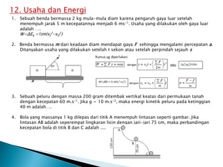 1. Sebuah benda bermassa 2 kg mula-mula diam karena pengaruh gaya luar setelah
menempuh jarak 5 m kecepatannya menjadi 6 ms-1. Usaha yang dilakukan oleh gaya luar
adalah ….
W=ΔEk =½m(vt
2-v0
2)
2. Benda bermassa m dari keadaan diam mendapat gaya F sehingga mengalami percepatan a.
Ditanyakan usaha yang dilakukan setelah t sekon atau setelah perpindah sejauh s
3. Sebuah peluru dengan massa 200 gram ditembak vertikal keatas dari permukaan tanah
dengan kecepatan 60 m.s-1. Jika g = 10 m.s-2, maka energi kinetik peluru pada ketinggian
40 m adalah….
4. Bola yang massanya 1 kg dilepas dari titik A menempuh lintasan seperti gambar. Jika
lintasan AB adalah seperempat lingkaran licin dengan jari-jari 75 cm, maka perbandingan
kecepatan bola di titik B dan C adalah ....
 