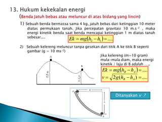 1) Sebuah benda bermassa sama 4 kg, jatuh bebas dari ketinggian 10 meter
diatas permukaan tanah. Jika percepatan gravitasi 10 m.s-2 , maka
energi kinetik benda saat benda mencapai ketinggian 1 m diatas tanah
sebesar....
2) Sebuah kelereng meluncur tanpa gesekan dari titik A ke titik B seperti
gambar (g = 10 ms-2)
Jika kelereng (m=10 gram)
mula-mula diam, maka energi
kinetik / laju di B adalah …..
  ....
1
2 

 h
h
mg
Ek
 
....
)
(
2
....






A
B
A
B
h
h
g
v
h
h
mg
Ek
Ditanyakan v ?
 