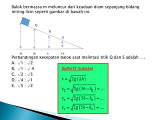 Balok bermassa m meluncur dari keadaan diam sepanjang bidang
miring licin seperti gambar di bawah ini.
Perbandingan kecepatan balok saat melintasi titik Q dan S adalah ….
A. √1 : √2
B. √1 : √ 4
C. √2 : √5
D. √4 : √1
E. √5 : √2
 