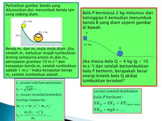 Perhatikan gambar benda yang
diluncurkan dan menumbuk benda lain
yang sedang diam.
Benda m1 dan m2 mula mula diam. Jika
setelah m1 meluncur terjadi tumbukkan
lenting sempurna antara m1dan m2,
percepatan gravitasi 10 m.s-2 dan
kecepatan benda m1 setelah tumbukkan
adalah 1 m.s-1 maka kecepatan benda
m2 setelah tumbukkan adalah …
Bola P bermassa 2 kg meluncur dari
ketinggian h kemudian menumbuk
benda B yang diam seperti gambar
di bawah.
Jika massa bola Q = 4 kg (g = 10
m.s-2) dan setelah bertumbukkan
bola P berhenti, berapakah besar
energi kinetik bola Q akibat
tumbukkan tersebut?
Q
h = 5 m
P
 