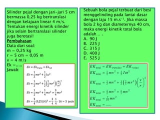 Silinder pejal dengan jari-jari 5 cm
bermassa 0,25 kg bertranslasi
dengan kelajuan linear 4 m/s.
Tentukan energi kinetik silinder
jika selain bertranslasi silinder
juga berotasi!
Pembahasan
Data dari soal:
m = 0,25 kg
r = 5 cm = 0,05 m
v = 4 m/s
Ek =.....
Jawab:
Sebuah bola pejal terbuat dari besi
menggelinding pada lantai dasar
dengan laju 15 m.s-1. Jika massa
bola 2 kg dan diameternya 40 cm,
maka energi kinetik total bola
adalah… .
A. 90 J
B. 225 J
C. 315 J
D. 400 J
E. 525 J
 