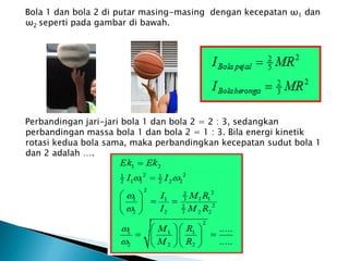 Bola 1 dan bola 2 di putar masing-masing dengan kecepatan ω1 dan
ω2 seperti pada gambar di bawah.
Bola 1 Bola 2
Perbandingan jari-jari bola 1 dan bola 2 = 2 : 3, sedangkan
perbandingan massa bola 1 dan bola 2 = 1 : 3. Bila energi kinetik
rotasi kedua bola sama, maka perbandingkan kecepatan sudut bola 1
dan 2 adalah ….
 