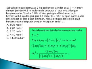 Sebuah piringan bermassa 2 kg berbentuk silinder pejal (I = ½ mR2)
dengan jari-jari 0,2 m mula-mula berputar di atas meja dengan
kelajuan sudut 5 rad.s-1. Bila di atas piringan diletakkan cincin
bermassa 0,1 kg dan jari-jari 0,2 meter (I = mR2) dengan poros putar
cincin tepat di atas pusat piringan, maka piringan dan cincin akan
bersama-sama berputar dengan kecepatan sudut .…
A. 0,22 rad.s-1
B. 2,00 rad.s-1
C. 2,20 rad.s-1
D. 4,50 rad.s-1
E. 44,00 rad.s-1
 