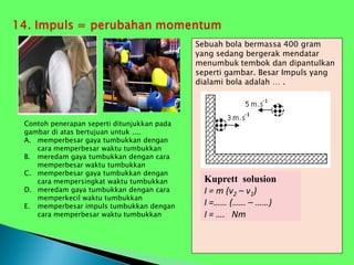 Sebuah bola bermassa 400 gram
yang sedang bergerak mendatar
menumbuk tembok dan dipantulkan
seperti gambar. Besar Impuls yang
dialami bola adalah … .
Kuprett solusion
I = m (v2 – v1)
I =…… (…… – ……)
I = …. Nm
Contoh penerapan seperti ditunjukkan pada
gambar di atas bertujuan untuk ....
A. memperbesar gaya tumbukkan dengan
cara memperbesar waktu tumbukkan
B. meredam gaya tumbukkan dengan cara
memperbesar waktu tumbukkan
C. memperbesar gaya tumbukkan dengan
cara mempersingkat waktu tumbukkan
D. meredam gaya tumbukkan dengan cara
memperkecil waktu tumbukkan
E. memperbesar impuls tumbukkan dengan
cara memperbesar waktu tumbukkan
 