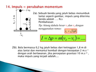 2a). Sebuah benda yang jatuh bebas menumbuk
lantai seperti gambar, impuls yang diterima
benda adalah …. N.s
Pembahasan:
Tip: hitung dahulu besar v1 dan v2 dengan
menggunakan rumus:
2b). Bola bermassa 0,2 kg jatuh bebas dari ketinggian 1,8 m di
atas lantai dan memantul kembali dengan kecepatan 2 m.s-1
dengan arah berlawanan. Jika percepatan gravitasi 10 m.s-2 ,
maka impuls yang terjadi adalah....
gh
vt 2

-v1
h
1
=
5
m
h
2
=0,8
m
+v1
’
m = 2 kg
  ....
1
2 



 v
v
m
p
I
 
