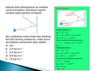 Sebuah bola dilemparkan ke tembok
untuk kemudian memantul seperti
tampak pada gambar di bawah.
Jika tumbukan antara bola dan dinding
bersifat lenting sempurna, maka besar
perubahan momentum bola adalah ….
A. nol
B. 2,0 kg m.s-1
C. 4,0 kg m.s-1
D. 8,0 kg m.s-1
E. 16 kg m.s-1
 