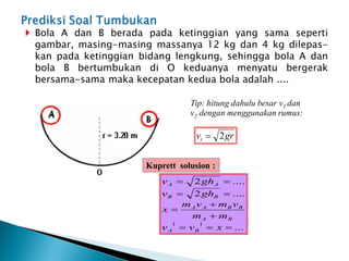  Bola A dan B berada pada ketinggian yang sama seperti
gambar, masing-masing massanya 12 kg dan 4 kg dilepas-
kan pada ketinggian bidang lengkung, sehingga bola A dan
bola B bertumbukan di O keduanya menyatu bergerak
bersama-sama maka kecepatan kedua bola adalah ....
Tip: hitung dahulu besar v1 dan
v2 dengan menggunakan rumus:
gr
vt 2

...
....
2
....
2
1
1










x
v
v
m
m
v
m
v
m
x
gh
v
gh
v
B
A
B
A
B
B
A
A
B
B
A
A
Kuprett solusion :
 