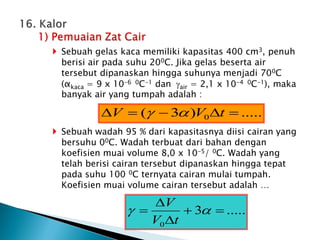  Sebuah gelas kaca memiliki kapasitas 400 cm3, penuh
berisi air pada suhu 200C. Jika gelas beserta air
tersebut dipanaskan hingga suhunya menjadi 700C
(αkaca = 9 x 10-6 0C-1 dan air = 2,1 x 10-4 0C-1), maka
banyak air yang tumpah adalah :
 Sebuah wadah 95 % dari kapasitasnya diisi cairan yang
bersuhu 00C. Wadah terbuat dari bahan dengan
koefisien muai volume 8,0 x 10-5/ 0C. Wadah yang
telah berisi cairan tersebut dipanaskan hingga tepat
pada suhu 100 0C ternyata cairan mulai tumpah.
Koefisien muai volume cairan tersebut adalah …
.....
)
3
( 0 



 t
V
V 

.....
3
0




 

t
V
V
 