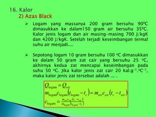  Logam yang massanya 200 gram bersuhu 900C
dimasukkan ke dalam150 gram air bersuhu 350C.
Kalor jenis logam dan air masing-masing 700 J/kgK
dan 4200 J/kgK. Setelah terjadi keseimbangan termal
suhu air menjadi....
 Sepotong logam 10 gram bersuhu 100 oC dimasukkan
ke dalam 50 gram zat cair yang bersuhu 25 oC,
akhirnya kedua zat mencapai keseimbangan pada
suhu 50 oC. Jika kalor jenis zat cair 20 kal.g-1.oC-1,
maka kalor jenis zat tersebut adalah ... .
   
 
 
c
air
c
air
air
t
t
m
t
t
c
m
air
c
air
air
c
air
c
t
t
c
m
t
t
c
m
Q
Q







logam
logam
logam
logam
logam
logam
logam
 