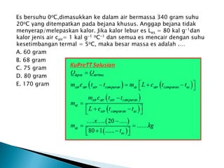 Es bersuhu 0oC,dimasukkan ke dalam air bermassa 340 gram suhu
20oC yang ditempatkan pada bejana khusus. Anggap bejana tidak
menyerap/melepaskan kalor. Jika kalor lebur es Les = 80 kal g-1dan
kalor jenis air cair= 1 kal g-1 oC-1 dan semua es mencair dengan suhu
kesetimbangan termal = 5oC, maka besar massa es adalah .…
A. 60 gram
B. 68 gram
C. 75 gram
D. 80 gram
E. 170 gram
 