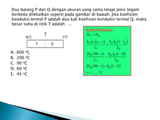 Dua batang P dan Q dengan ukuran yang sama tetapi jenis logam
berbeda dilekatkan seperti pada gambar di bawah. Jika koefisien
konduksi termal P adalah dua kali koefisien konduksi termal Q, maka
besar suhu di titik T adalah ….
A. 600 oC
B. 200 oC
C. 90 oC
D. 60 oC
E. 45 oC
 