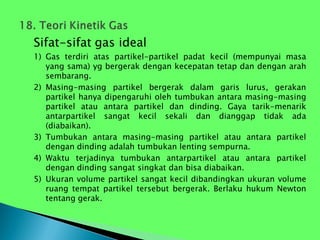 Sifat-sifat gas ideal
1) Gas terdiri atas partikel-partikel padat kecil (mempunyai masa
yang sama) yg bergerak dengan kecepatan tetap dan dengan arah
sembarang.
2) Masing-masing partikel bergerak dalam garis lurus, gerakan
partikel hanya dipengaruhi oleh tumbukan antara masing-masing
partikel atau antara partikel dan dinding. Gaya tarik-menarik
antarpartikel sangat kecil sekali dan dianggap tidak ada
(diabaikan).
3) Tumbukan antara masing-masing partikel atau antara partikel
dengan dinding adalah tumbukan lenting sempurna.
4) Waktu terjadinya tumbukan antarpartikel atau antara partikel
dengan dinding sangat singkat dan bisa diabaikan.
5) Ukuran volume partikel sangat kecil dibandingkan ukuran volume
ruang tempat partikel tersebut bergerak. Berlaku hukum Newton
tentang gerak.
 