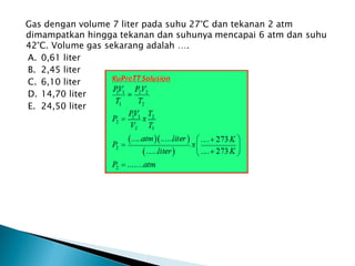Gas dengan volume 7 liter pada suhu 27°C dan tekanan 2 atm
dimampatkan hingga tekanan dan suhunya mencapai 6 atm dan suhu
42°C. Volume gas sekarang adalah ….
A. 0,61 liter
B. 2,45 liter
C. 6,10 liter
D. 14,70 liter
E. 24,50 liter
 