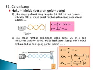  Hukum Melde (besaran gelombang)
1) Jika panjang dawai yang bergetar (L) 120 cm dan frekuensi
vibrator 50 Hz, maka cepat rambat gelombang pada dawai
adalah … .
2) Jika cepat rambat gelombang pada dawai 20 m/s dan
frekuensi vibrator 50 Hz, maka letak perut ketiga dan simpul
kelima diukur dari ujung pantul adalah … .








 






 



2
1
4
1
2
...
n
Xs
n
Xp
f
v
n
n
...
.
...
2
3





f
v
L



 