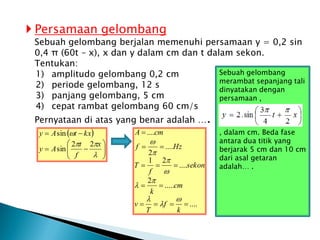  Persamaan gelombang
Sebuah gelombang berjalan memenuhi persamaan y = 0,2 sin
0,4 π (60t – x), x dan y dalam cm dan t dalam sekon.
Tentukan:
1) amplitudo gelombang 0,2 cm
2) periode gelombang, 12 s
3) panjang gelombang, 5 cm
4) cepat rambat gelombang 60 cm/s
Pernyataan di atas yang benar adalah ….
 
















x
f
t
A
y
kx
t
A
y
2
2
sin
sin
....
.....
2
....
2
1
....
2
....












k
f
T
v
cm
k
sekon
f
T
Hz
f
cm
A









Sebuah gelombang
merambat sepanjang tali
dinyatakan dengan
persamaan ,
, dalam cm. Beda fase
antara dua titik yang
berjarak 5 cm dan 10 cm
dari asal getaran
adalah… .
 