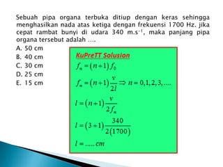 Sebuah pipa organa terbuka ditiup dengan keras sehingga
menghasilkan nada atas ketiga dengan frekuensi 1700 Hz. jika
cepat rambat bunyi di udara 340 m.s-1, maka panjang pipa
organa tersebut adalah ….
A. 50 cm
B. 40 cm
C. 30 cm
D. 25 cm
E. 15 cm
 