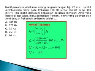 Mobil pemadam kebakaran sedang bergerak dengan laju 20 m.s−1 sambil
membunyikan sirine pada frekuensi 400 Hz (cepat rambat bunyi 300
m.s−1). Jika mobil pemadam kebakaran bergerak menjauhi Amri yang
berdiri di tepi jalan, maka perbedaan frekuensi sirine yang didengar oleh
Amri dengan frekuensi sumbernya adalah ....
A. 384 Hz
B. 375 Hz
C. 75 Hz
D. 25 Hz
E. 16 Hz
 