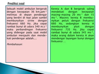 Prediksi soal
Sebuah mobil ambulan bergerak
dengan kecepatan 36 km.jam-1
melintas di depan pendengar
yang berdiri di tepi jalan sambil
membunyikan sirine dengan
frekuensi 660 Hz. Jika cepat
rambat bunyi di udara 340 m.s-1
maka perbandingan frekuensi
yang didengar pada saat mobil
ambulan menjauhi dan mende-
kati pendengar adalah....
Pembahasan:
Kereta A dan B bergerak saling
mendekati dengan kecepatan
masing-masing 20 ms-1 dan 15
ms-1. Masinis kereta B membu-
nyikan peluit dengan frekuensi
660 Hz, sedangkan kereta A
membunyikan pluit dengan
frekuensi 735 Hz. Jika cepat
rambat bunyi di udara 345 ms-1,
maka orang dalam kereta A akan
mendengar layangan bunyi dengan
frekuensi …
 