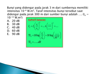 Bunyi yang didengar pada jarak 3 m dari sumbernya memiliki
intensitas 10-4 W.m2. Taraf intensitas bunyi tersebut saat
didengar pada jarak 300 m dari sumber bunyi adalah …. (Io =
10-12 W.m2)
A. 20 dB
B. 30 dB
C. 40 dB
D. 60 dB
E. 90 dB
 