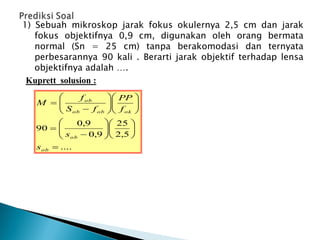 1) Sebuah mikroskop jarak fokus okulernya 2,5 cm dan jarak
fokus objektifnya 0,9 cm, digunakan oleh orang bermata
normal (Sn = 25 cm) tanpa berakomodasi dan ternyata
perbesarannya 90 kali . Berarti jarak objektif terhadap lensa
objektifnya adalah ….
Kuprett solusion :
....
5
,
2
25
9
,
0
9
,
0
90



































ob
ob
ok
ob
ob
ob
s
s
f
PP
f
S
f
M
 