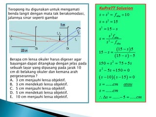 Teropong itu digunakan untuk mengamati
benda langit dengan mata tak berakomodasi,
jalannya sinar seperti gambar
Berapa cm lensa okuler harus digeser agar
bayangan dapat ditangkap dengan jelas pada
sebuah layar yang dipasang pada jarak 10
cm di belakang okuler dan kemana arah
pergeserannya ?
A. 3 cm menjauhi lensa objektif.
B. 3 cm mendekati lensa objektif.
C. 5 cm menjauhi lensa objektif.
D. 5 cm mendekati lensa objektif.
E. 10 cm menjauhi lensa objektif.
 